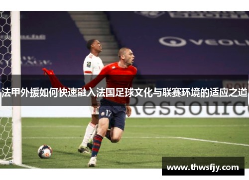 法甲外援如何快速融入法国足球文化与联赛环境的适应之道